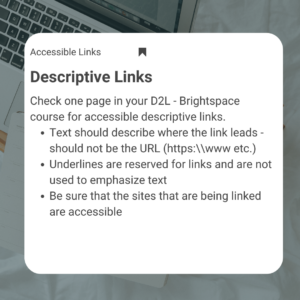 To build accessible pages in your course take this challenge. Check one page in your D2L - Brightspace course for accessible descriptive links. 1) Text should describe where the link leads - should not be the URL (https:\\www etc.) 2) Underlines are reserved for links and are not used to emphasize text 3) Be sure that the sites that are being linked are accessible