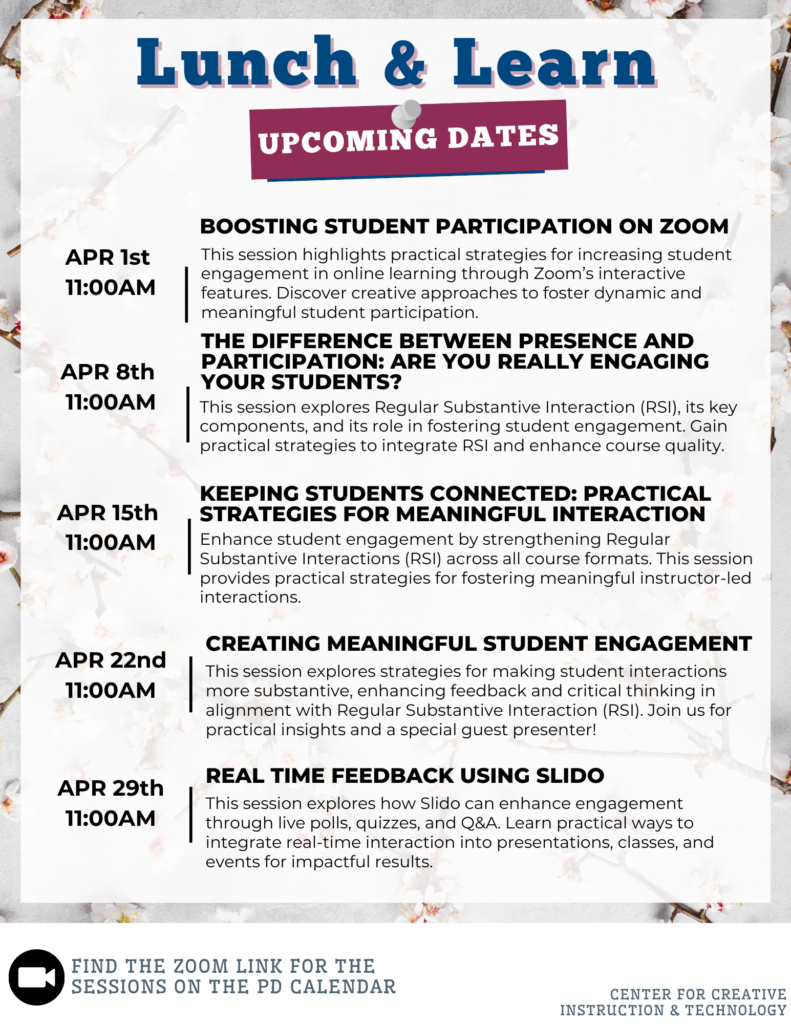 Lunch and Learn Upcoming Dates - Tuesdays at 11:00: APR 1st: "BOOSTING STUDENT PARTICIPATION ON ZOOM" - Strategies for increasing student engagement using Zoom's interactive features.; APR 8th: "THE DIFFERENCE BETWEEN PRESENCE AND PARTICIPATION: ARE YOU REALLY ENGAGING YOUR STUDENTS?" - Explores Regular Substantive Interaction (RSI) components and implementation strategies.; APR 15th: "KEEPING STUDENTS CONNECTED: PRACTICAL STRATEGIES FOR MEANINGFUL INTERACTION" - Focuses on strengthening RSI across course formats.; APR 22nd: "CREATING MEANINGFUL STUDENT ENGAGEMENT" - Strategies for substantive interactions, feedback, and critical thinking, featuring a guest presenter.; APR 29th: "REAL TIME FEEDBACK USING SLIDO" - Using Slido for live polls, quizzes, and Q&A to enhance engagement.