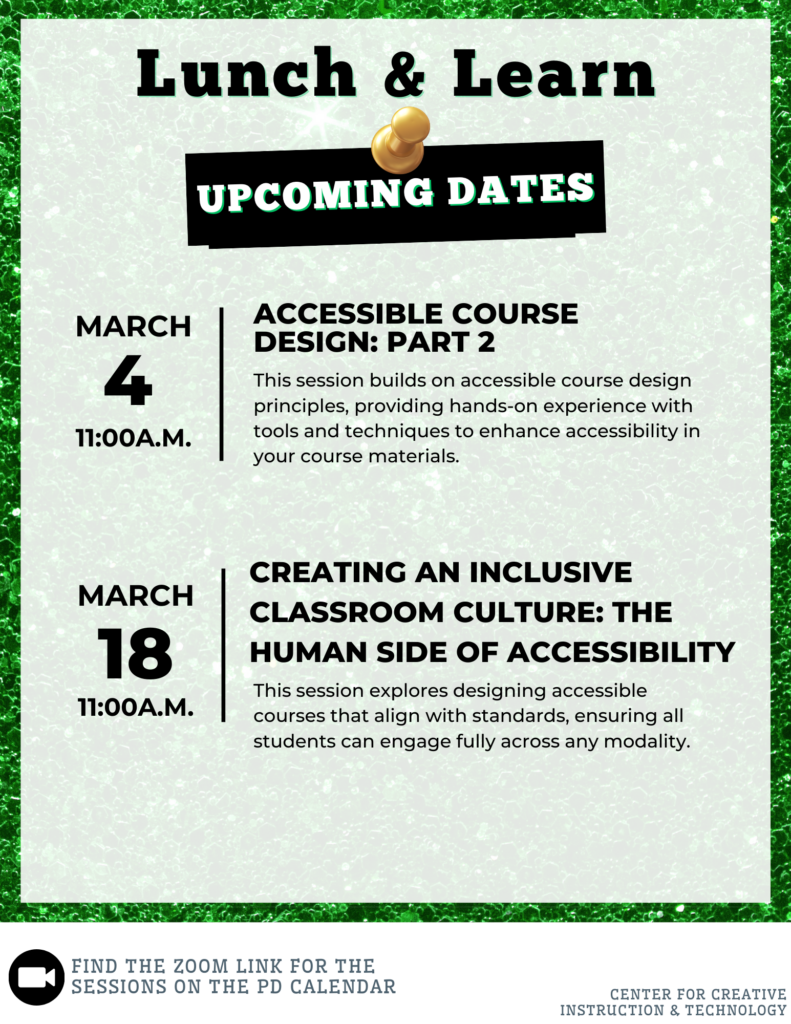 Lunch and Learn Upcoming Dates - Tuesdays at 11:00: March 4 - Accessible Course Design (Part 2) - This session builds on accessible course design principles, providing hands-on experience with tools and techniques to enhance accessibility in your course materials.; March 18 - Creating an Inclusive Classroom Culture: The Human Side of Accessibility - This session explores designing accessible courses that align with standards, ensuring all students can engage fully across any modality.