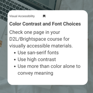 Visual Accessibility - Color Contrast and Font Choices Check one page in your D2L/Brightspace course for visually accessible materials. 1) Use san-serif fonts 2) Use high contrast 3) Use more than color alone to convey meaning